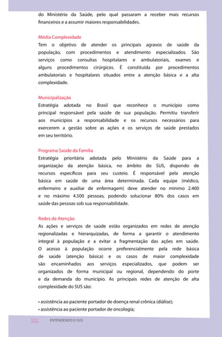 do Ministério da Saúde, pelo qual passaram a receber mais recursos
 financeiros e a assumir maiores responsabilidades.


 Média Complexidade
 Tem     o    objetivo     de    atender           os     principais    agravos           de     saúde       da
 população,       com     procedimentos             e        atendimento           especializados.           São
 serviços       como     consultas       hospitalares             e   ambulatoriais,            exames         e
 alguns      procedimentos          cirúrgicos.          É     constituída      por        procedimentos
 ambulatoriais e hospitalares situados entre a atenção básica e a alta
 complexidade.


 Municipalização
 Estratégia      adotada       no     Brasil       que         reconhece       o     município          como
 principal responsável pela saúde de sua população. Permitiu transferir
 aos municípios a responsabilidade e os recursos necessários para
 exercerem a gestão sobre as ações e os serviços de saúde prestados
 em seu território.


 Programa Saúde da Família
 Estratégia      prioritária     adotada           pelo        Ministério      da     Saúde           para     a
 organização da atenção básica, no âmbito do SUS, dispondo de
 recursos específicos para seu custeio. É responsável pela atenção
 básica em saúde de uma área determinada. Cada equipe (médico,
 enfermeiro e auxiliar de enfermagem) deve atender no mínimo 2.400
 e no máximo 4.500 pessoas, podendo solucionar 80% dos casos em
 saúde das pessoas sob sua responsabilidade.


 Redes de Atenção
 As ações e serviços de saúde estão organizados em redes de atenção
 regionalizadas e hierarquizadas, de forma a garantir o atendimento
 integral à população e a evitar a fragmentação das ações em saúde.
 O     acesso    à     população      ocorre            preferencialmente           pela       rede    básica
 de     saúde     (atenção      básica)        e    os        casos    de      maior       complexidade
 são     encaminhados           aos    serviços              especializados,        que        podem         ser
 organizados de forma municipal ou regional, dependendo do porte
 e da demanda do município. As principais redes de atenção de alta
 complexidade do SUS são:


 • assistência ao paciente portador de doença renal crônica (diálise);
 • assistência ao paciente portador de oncologia;

      ENTENDENDO O SUS
 