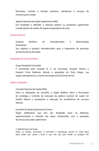 Normatiza,      controla      e   fiscaliza   produtos,   substâncias    e    serviços   de
     interesse para a saúde.


     Agência Nacional de Saúde Suplementar (ANS)
     Sua finalidade é defender o interesse público na assistência suplementar
     à saúde (planos de saúde). Ela regula as operadores do setor.


Empresa Pública


     Empresa          Brasileira         de        Hemoderivados        e          Biotecnologia
     (Hemobrás)
     Seu objetivo é produzir hemoderivados para o tratamento de pacientes
     do Sistema Único de Saúde.


Sociedades de Economia Mista


     Grupo Hospitalar Conceição
     É constituído pelo Hospital N. S. da Conceição, Hospital Fêmina e
     Hospital Cristo Redentor. Atende a população de Porto Alegre, sua
     região metropolitana e o interior do estado do Rio Grande do Sul.


Órgãos Colegiados


     Conselho Nacional de Saúde (CNS)
     Entre as atribuições do conselho, o órgão delibera sobre a formulação
     de estratégia e controle da execução da política nacional de saúde em
     âmbito federal e acompanha a execução da transferência de recursos
     federais.


     Conselho de Saúde Suplementar (Consu)
     Órgão       deliberativo      que    tem      por   finalidade   atuar       na   definição,
     regulamentação e controle das ações relacionadas com a prestação
     de serviços da saúde suplementar.



     © 2006 Ministério da Saúde
     Todos os direitos reservados. É permitida a reprodução parcial ou total desta
     obra, desde que citada a fonte e que não seja para venda ou qualquer fim



                                                                        ENTENDENDO O SUS            7
 