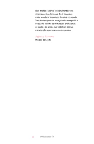 seus direitos e sobre o funcionamento desse
    sistema que transformou o Brasil no país de
    maior atendimento gratuito de saúde no mundo.
    Também compreende a magnitude dessa política
    de Estado, orgulho de milhares de profissionais
    de saúde e de gestão que trabalham por sua
    manutenção, aprimoramento e expansão.


    Agenor Álvares
    Ministro da Saúde




        ENTENDENDO O SUS
 