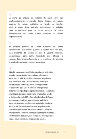 6
A porta de entrada do sistema de saúde deve ser
preferencialmente a atenção básica (postos de saúde,
centros    de      saúde,     unidades    de    Saúde       da    Família,
etc.). A partir desse primeiro atendimento, o cidadão
será encaminhado para os outros serviços de maior
complexidade        da      saúde    pública   (hospitais    e    clínicas
especializadas).


7
O    sistema    público        de    saúde     funciona      de    forma
referenciada. Isso ocorre quando o gestor local do SUS,
não dispondo do serviço de que o usuário necessita,
encaminha-o        para      outra    localidade     que    oferece     o
serviço. Esse encaminhamento e a referência de atenção
à saúde são pactuados entre os municípios.


8
Não há hierarquia entre União, estados e municípios,
mas há competências para cada um desses três
gestores do SUS. No âmbito municipal, as políticas
são aprovadas pelo CMS – Conselho Municipal
de Saúde; no âmbito estadual, são negociadas
e pactuadas pela CIB – Comissão Intergestores
Bipartite (composta por representantes das secretarias
municipais de saúde e secretaria estadual de saúde)
e deliberadas pelo CES – Conselho Estadual de Saúde
(composto por vários segmentos da sociedade:
gestores, usuários, profissionais, entidades de classe,
etc.); e, por fim, no âmbito federal, as políticas do
SUS são negociadas e pactuadas na CIT – Comissão
Intergestores Tripartite (composta por representantes
do Ministério da Saúde, das secretarias municipais de
saúde e das secretarias estaduais de saúde).




                                                   ENTENDENDO O SUS          5
 
