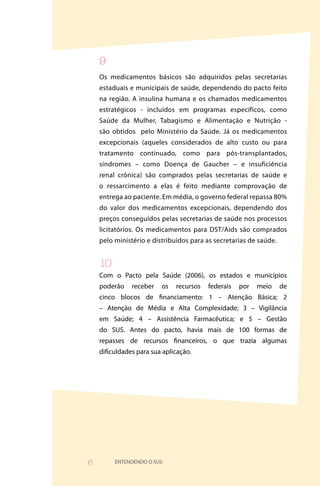 9
    Os medicamentos básicos são adquiridos pelas secretarias
    estaduais e municipais de saúde, dependendo do pacto feito
    na região. A insulina humana e os chamados medicamentos
    estratégicos - incluídos em programas específicos, como
    Saúde da Mulher, Tabagismo e Alimentação e Nutrição -
    são obtidos pelo Ministério da Saúde. Já os medicamentos
    excepcionais (aqueles considerados de alto custo ou para
    tratamento continuado, como para pós-transplantados,
    síndromes – como Doença de Gaucher – e insuficiência
    renal crônica) são comprados pelas secretarias de saúde e
    o ressarcimento a elas é feito mediante comprovação de
    entrega ao paciente. Em média, o governo federal repassa 80%
    do valor dos medicamentos excepcionais, dependendo dos
    preços conseguidos pelas secretarias de saúde nos processos
    licitatórios. Os medicamentos para DST/Aids são comprados
    pelo ministério e distribuídos para as secretarias de saúde.


    0
    Com o Pacto pela Saúde (2006), os estados e municípios
    poderão    receber   os   recursos   federais   por   meio     de
    cinco blocos de financiamento: 1 – Atenção Básica; 2
    – Atenção de Média e Alta Complexidade; 3 – Vigilância
    em Saúde; 4 – Assistência Farmacêutica; e 5 – Gestão
    do SUS. Antes do pacto, havia mais de 100 formas de
    repasses de recursos financeiros, o que trazia algumas
    dificuldades para sua aplicação.




6        ENTENDENDO O SUS
 
