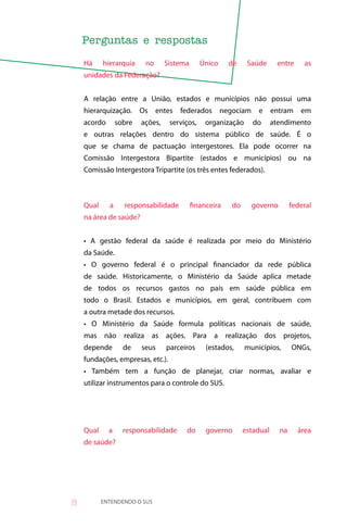 Há     hierarquia     no      Sistema      Único     de     Saúde      entre     as
    unidades da Federação?


    A relação entre a União, estados e municípios não possui uma
    hierarquização.      Os    entes   federados       negociam    e      entram    em
    acordo       sobre   ações,    serviços,    organização       do      atendimento
    e outras relações dentro do sistema público de saúde. É o
    que se chama de pactuação intergestores. Ela pode ocorrer na
    Comissão Intergestora Bipartite (estados e municípios) ou na
    Comissão Intergestora Tripartite (os três entes federados).



    Qual     a     responsabilidade         financeira    do      governo        federal
    na área de saúde?


    • A gestão federal da saúde é realizada por meio do Ministério
    da Saúde.
    • O governo federal é o principal financiador da rede pública
    de saúde. Historicamente, o Ministério da Saúde aplica metade
    de todos os recursos gastos no país em saúde pública em
    todo o Brasil. Estados e municípios, em geral, contribuem com
    a outra metade dos recursos.
    • O Ministério da Saúde formula políticas nacionais de saúde,
    mas não realiza as ações. Para a realização dos projetos,
    depende        de    seus     parceiros      (estados,     municípios,       ONGs,
    fundações, empresas, etc.).
    • Também tem a função de planejar, criar normas, avaliar e
    utilizar instrumentos para o controle do SUS.




    Qual     a     responsabilidade     do       governo       estadual     na     área
    de saúde?




8          ENTENDENDO O SUS
 