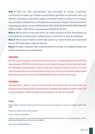 17Cofen / Coren
Nota 1: Além dos EPIs recomendados para precaução de contato e gotículas,
profissionais de saúde que realizam procedimentos geradores de aerossóis como, por
exemplo, intubação ou aspiração traqueal, ventilação mecânica invasiva e não invasiva,
ressuscitaçãocardiopulmonar,ventilaçãomanualantesdaintubação,coletasdeamostras
nasotraqueais, devem utilizar a MÁSCARA DE PROTEÇÃO RESPIRATÓRIA (RESPIRADOR
PARTICULADO - N95, PFF2 ou equivalente) e GORRO OU TOUCA.
Nota 2: Não se deve circular pelo serviço de saúde utilizando os EPIs. Estes devem ser
imediatamente removidos após a saída do quarto, enfermaria ou área de isolamento.
Nota 3: Não acumular materiais dentro dos quartos ou à beira do leito, pois esses terão
que ser removidos após a saída do paciente.
Nota 4: Planejar e organizar todo o material antes de começar os cuidados evitando sair
da beira leito durante o procedimento.
ATENÇÃO!
Asinformaçõescontidasnestedocumentorepresentammedidasdeprevençãoecontrole
relacionadas à COVID-19, em consonância com as determinações do Ministério da Saúde.
As orientações são baseadas no que se sabe até o momento, pois se trata de um vírus
novo. Ressalta-se que os profissionais de saúde e/ou os serviços de saúde podem adotar
ações de prevenção e controle MAIS RIGOROSAS que as determinadas aqui.
ATENÇÃO!
Considerando o grande risco de contaminação dos profissionais de enfermagem no
processo de retirada dos EPIs, recomenda-se a lavagem das mãos ou a higienização com
solução alcoólica a 70% nas etapas recomendadas e sempre que possível.
Fontes:
World Health Organization. Rational use of personal protective equipment for coronavirus disease 2019.27 Feb.
2020
Centers for disease control and prevention
Anvisa: nota técnica 04/2020.
http://portal.anvisa.gov.br/documents/33852/271858/Nota+T%C3%A9cnica+n+04-2020+GVIMS-GGTES-
ANVISA/ab598660-3de4-4f14-8e6f-b9341c196b28
https://youtu.be/Kza71bme6ms
 