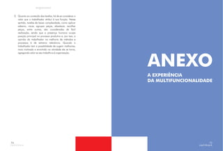 f) Quanto ao conteúdo das tarefas, há de se considerar o
valor que o trabalhador atribui à sua função. Nesse
sentido, tarefas de baixa complexidade, como aplicar
adesivo, riscar, agrupar peças, abastecer, recolher
peças, entre outras, são consideradas de fácil
realização, sendo que a presença humana ocupa
posição principal no processo produtivo e, por isso, a
opinião do trabalhador na melhoria de métodos e
processos é de extrema relevância. Quando o
trabalhador tem a possibilidade de sugerir melhorias,
mais motivado e envolvido na atividade ele se torna,
agregando valor ao seu trabalho e à organização.
74
ANEXO
A EXPERIÊNCIA
DA MULTIFUNCIONALIDADE
75
 