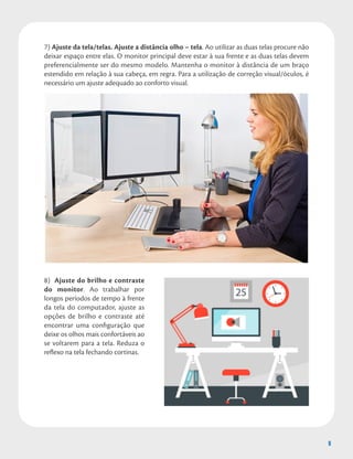 9
7) Ajuste da tela/telas. Ajuste a distância olho – tela. Ao utilizar as duas telas procure não
deixar espaço entre elas. O monitor principal deve estar à sua frente e as duas telas devem
preferencialmente ser do mesmo modelo. Mantenha o monitor à distância de um braço
estendido em relação à sua cabeça, em regra. Para a utilização de correção visual/óculos, é
necessário um ajuste adequado ao conforto visual.
8) Ajuste do brilho e contraste
do monitor. Ao trabalhar por
longos períodos de tempo à frente
da tela do computador, ajuste as
opções de brilho e contraste até
encontrar uma configuração que
deixe os olhos mais confortáveis ao
se voltarem para a tela. Reduza o
reflexo na tela fechando cortinas.
9
 