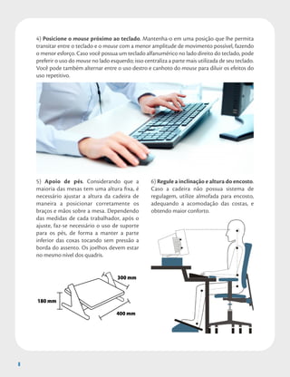 8
4) Posicione o mouse próximo ao teclado. Mantenha-o em uma posição que lhe permita
transitar entre o teclado e o mouse com a menor amplitude de movimento possível, fazendo
o menor esforço. Caso você possua um teclado alfanumérico no lado direito do teclado, pode
preferir o uso do mouse no lado esquerdo; isso centraliza a parte mais utilizada de seu teclado.
Você pode também alternar entre o uso destro e canhoto do mouse para diluir os efeitos do
uso repetitivo.
8
5) Apoio de pés. Considerando que a
maioria das mesas tem uma altura fixa, é
necessário ajustar a altura da cadeira de
maneira a posicionar corretamente os
braços e mãos sobre a mesa. Dependendo
das medidas de cada trabalhador, após o
ajuste, faz-se necessário o uso de suporte
para os pés, de forma a manter a parte
inferior das coxas tocando sem pressão a
borda do assento. Os joelhos devem estar
no mesmo nível dos quadris.
6) Regule a inclinação e altura do encosto.
Caso a cadeira não possua sistema de
regulagem, utilize almofada para encosto,
adequando a acomodação das costas, e
obtendo maior conforto.
180 mm
300 mm
400 mm
 
