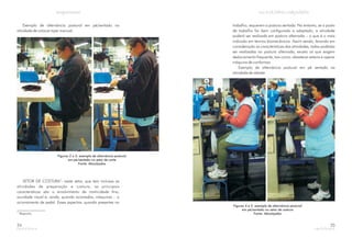Exemplo de alternância postural em pé/sentado na
atividade de colocar zíper manual.
Figuras 2 e 3: exemplo de alternância postural
em pé/sentado no setor de corte
Fonte: Abicalçados
SETOR DE COSTURA : neste setor, que tem inclusas as
atividades de preparação e costura, as principais
características são o envolvimento de motricidade fina,
acuidade visual e, ainda, quando acionadas, máquinas – o
acionamento de pedal. Esses aspectos, quando presentes no
3
3.
Pesponto.
24
trabalho, requerem a postura sentada. No entanto, se o posto
de trabalho for bem configurado e adaptado, a atividade
poderá ser realizada em postura alternada – o que é o mais
indicado em termos biomecânicos. Assim sendo, levando em
consideração as características das atividades, todas poderão
ser realizadas na postura alternada, exceto as que exigem
deslocamento frequente, tais como: abastecer esteira e operar
máquina de conformar.
Exemplo de alternância postural em pé sentado na
atividade de rebater
Figuras 4 e 5: exemplo de alternância postural
em pé/sentado no setor de costura
Fonte: Abicalçados
25
 