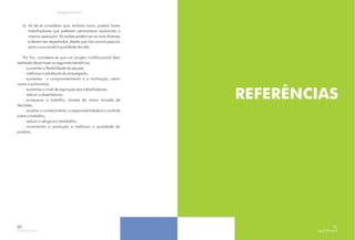 e) há de se considerar que, embora raros, poderá haver
trabalhadores que preferem permanecer realizando a
mesma operação. As razões podem ser as mais diversas
e devem ser respeitadas, desde que não ocorra prejuízo
para a sua saúde e qualidade de vida.
Por fim, considera-se que um projeto multifuncional bem
realizado deve trazer os seguintes benefícios:
- aumentar a flexibilidade da equipe;
- melhorar a satisfação do empregado;
- aumentar o comprometimento e a motivação, assim
como a autonomia;
- aumentar o nível de aspiração dos trabalhadores;
- reduzir o absenteísmo;
- enriquecer o trabalho, através da maior tomada de
decisões;
- ampliar o conhecimento, a responsabilidade e o controle
sobre o trabalho;
- reduzir o refugo e o retrabalho;
- incrementar a produção e melhorar a qualidade do
produto.
80
REFERÊNCIAS
81
 