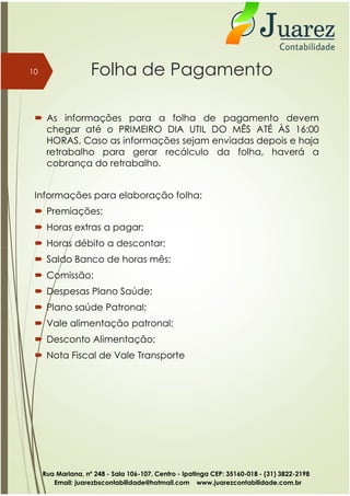 Folha de Pagamento
 As informações para a folha de pagamento devem
chegar até o PRIMEIRO DIA UTIL DO MÊS ATÉ ÀS 16:00
HORAS, Caso as informações sejam enviadas depois e haja
retrabalho para gerar recálculo da folha, haverá a
cobrança do retrabalho.
Informações para elaboração folha:
 Premiações;
 Horas extras a pagar;
 Horas débito a descontar;
10
 Horas débito a descontar;
 Saldo Banco de horas mês;
 Comissão;
 Despesas Plano Saúde;
 Plano saúde Patronal;
 Vale alimentação patronal;
 Desconto Alimentação;
 Nota Fiscal de Vale Transporte
Rua Mariana, nº 248 - Sala 106-107, Centro - Ipatinga CEP: 35160-018 - (31) 3822-2198
Email: juarezbscontabilidade@hotmail.com www.juarezcontabilidade.com.br
 