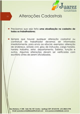 Alterações Cadastrais
 Precisamos que seja feita uma atualização no cadastro de
todos os trabalhadores;
 Sempre que houver qualquer alteração cadastral ou
contratual do trabalhador devemos ser informados
imediatamente, para envio ao eSocial, exemplos: alteração
de endereço, estado civil, grau de instrução, carga horaria,
horário trabalho, setor, departamento, Salários, função e
outros. Algumas alterações devem ser verificadas com
escritório antes de serem oficializadas.
11
Rua Mariana, nº 248 - Sala 106-107, Centro - Ipatinga CEP: 35160-018 - (31) 3822-2198
Email: juarezbscontabilidade@hotmail.com www.juarezcontabilidade.com.br
 