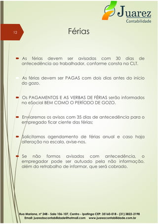 Férias
 As férias devem ser avisadas com 30 dias de
antecedência ao trabalhador, conforme consta na CLT.
 As férias devem ser PAGAS com dois dias antes do início
do gozo.
 Os PAGAMENTOS E AS VERBAS DE FÉRIAS serão informados
no eSocial BEM COMO O PERÍODO DE GOZO.
12
 Enviaremos os avisos com 35 dias de antecedência para o
empregado ficar ciente das férias;
 Solicitamos agendamento de férias anual e caso haja
alteração na escala, avise-nos.
 Se não formos avisados com antecedência, o
empregador pode ser autuado pela não informação,
além do retrabalho de informar, que será cobrado.
Rua Mariana, nº 248 - Sala 106-107, Centro - Ipatinga CEP: 35160-018 - (31) 3822-2198
Email: juarezbscontabilidade@hotmail.com www.juarezcontabilidade.com.br
 