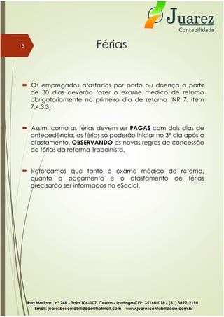  Os empregados afastados por parto ou doença a partir
de 30 dias deverão fazer o exame médico de retorno
obrigatoriamente no primeiro dia de retorno (NR 7, item
7.4.3.3).
 Assim, como as férias devem ser PAGAS com dois dias de
antecedência, as férias só poderão iniciar no 3º dia após o
afastamento, OBSERVANDO as novas regras de concessão
de férias da reforma Trabalhista.
13 Férias
 Reforçamos que tanto o exame médico de retorno,
quanto o pagamento e o afastamento de férias
precisarão ser informados no eSocial.
Rua Mariana, nº 248 - Sala 106-107, Centro - Ipatinga CEP: 35160-018 - (31) 3822-2198
Email: juarezbscontabilidade@hotmail.com www.juarezcontabilidade.com.br
 