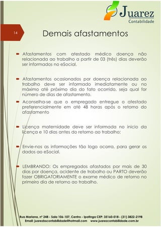 Demais afastamentos
 Afastamentos com atestado médico doença não
relacionada ao trabalho a partir de 03 (três) dias deverão
ser informados no eSocial.
 Afastamentos ocasionados por doença relacionada ao
trabalho deve ser informado imediatamente ou no
máximo até próximo dia do fato ocorrido, seja qual for
número de dias de afastamento.
 Aconselha-se que o empregado entregue o atestado
preferencialmente em até 48 horas após o retorno do
afastamento
14
afastamento
 Licença maternidade deve ser informada no inicio da
licença e 10 dias antes do retorno ao trabalho;
 Envie-nos as informações tão logo ocorra, para gerar os
dados ao eSocial.
 LEMBRANDO: Os empregados afastados por mais de 30
dias por doença, acidente de trabalho ou PARTO deverão
fazer OBRIGATORIAMENTE o exame médico de retorno no
primeiro dia de retorno ao trabalho.
Rua Mariana, nº 248 - Sala 106-107, Centro - Ipatinga CEP: 35160-018 - (31) 3822-2198
Email: juarezbscontabilidade@hotmail.com www.juarezcontabilidade.com.br
 
