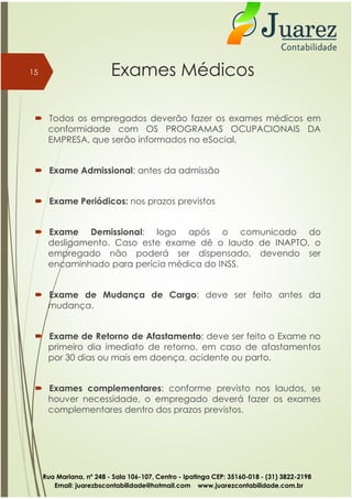 Exames Médicos
 Todos os empregados deverão fazer os exames médicos em
conformidade com OS PROGRAMAS OCUPACIONAIS DA
EMPRESA, que serão informados no eSocial.
 Exame Admissional: antes da admissão
 Exame Periódicos: nos prazos previstos
 Exame Demissional: logo após o comunicado do
desligamento. Caso este exame dê o laudo de INAPTO, o
empregado não poderá ser dispensado, devendo ser
15
empregado não poderá ser dispensado, devendo ser
encaminhado para perícia médica do INSS.
 Exame de Mudança de Cargo: deve ser feito antes da
mudança.
 Exame de Retorno de Afastamento: deve ser feito o Exame no
primeiro dia imediato de retorno, em caso de afastamentos
por 30 dias ou mais em doença, acidente ou parto.
 Exames complementares: conforme previsto nos laudos, se
houver necessidade, o empregado deverá fazer os exames
complementares dentro dos prazos previstos.
Rua Mariana, nº 248 - Sala 106-107, Centro - Ipatinga CEP: 35160-018 - (31) 3822-2198
Email: juarezbscontabilidade@hotmail.com www.juarezcontabilidade.com.br
 
