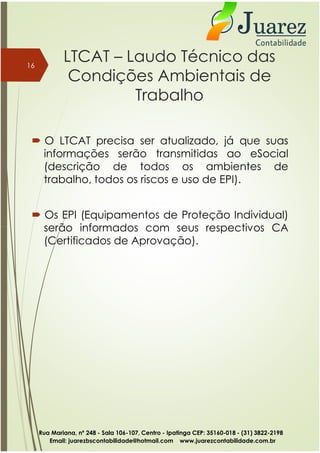 LTCAT – Laudo Técnico das
Condições Ambientais de
Trabalho
 O LTCAT precisa ser atualizado, já que suas
informações serão transmitidas ao eSocial
(descrição de todos os ambientes de
trabalho, todos os riscos e uso de EPI).
 Os EPI (Equipamentos de Proteção Individual)
serão informados com seus respectivos CA
16
serão informados com seus respectivos CA
(Certificados de Aprovação).
Rua Mariana, nº 248 - Sala 106-107, Centro - Ipatinga CEP: 35160-018 - (31) 3822-2198
Email: juarezbscontabilidade@hotmail.com www.juarezcontabilidade.com.br
 