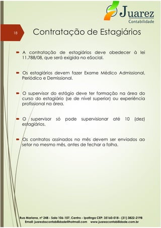 Contratação de Estagiários
 A contratação de estagiários deve obedecer à lei
11.788/08, que será exigida no eSocial.
 Os estagiários devem fazer Exame Médico Admissional,
Periódico e Demissional.
 O supervisor do estágio deve ter formação na área do
curso do estagiário (se de nível superior) ou experiência
profissional na área.
18
 O supervisor só pode supervisionar até 10 (dez)
estagiários.
 Os contratos assinados no mês devem ser enviados ao
setor no mesmo mês, antes de fechar a folha.
Rua Mariana, nº 248 - Sala 106-107, Centro - Ipatinga CEP: 35160-018 - (31) 3822-2198
Email: juarezbscontabilidade@hotmail.com www.juarezcontabilidade.com.br
 