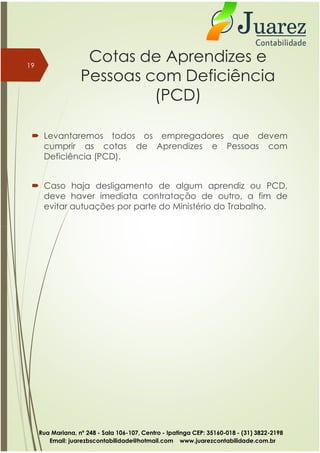 Cotas de Aprendizes e
Pessoas com Deficiência
(PCD)
 Levantaremos todos os empregadores que devem
cumprir as cotas de Aprendizes e Pessoas com
Deficiência (PCD).
 Caso haja desligamento de algum aprendiz ou PCD,
deve haver imediata contratação de outro, a fim de
evitar autuações por parte do Ministério do Trabalho.
19
Rua Mariana, nº 248 - Sala 106-107, Centro - Ipatinga CEP: 35160-018 - (31) 3822-2198
Email: juarezbscontabilidade@hotmail.com www.juarezcontabilidade.com.br
 