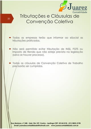 Tributações e Cláusulas de
Convenção Coletiva
 Todas as empresas terão que informar ao eSocial as
tributações práticadas.
 Não será permitido evitar tributação de INSS, FGTS ou
Imposto de Renda que não esteja prevista na legislação
(salvo se houver processo).
 Todas as cláusulas de Convenção Coletiva de Trabalho
20
precisarão ser cumpridas.
Rua Mariana, nº 248 - Sala 106-107, Centro - Ipatinga CEP: 35160-018 - (31) 3822-2198
Email: juarezbscontabilidade@hotmail.com www.juarezcontabilidade.com.br
 