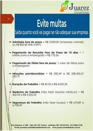  Admissão fora do prazo = R$ 3.000,00 (empresas normais)
ou R$ 800,00 (ME e EPP)
 Pagamento de Rescisão Fora do Prazo de 10 dias = 1
salário para o empregado + R$ 170,26
 Pagamento de Férias fora do prazo: 1 valor de férias para
o empregado
21
o empregado
 Infrações previdenciárias = R$ 300,49 a R$ 228.402,57
(2017)
 Duração do Trabalho = R$ 40,25 a R$ 4.025,33
 Medicina do Trabalho (não fazer exames médicos) = R$
402,53 a R$ 4.025,33
 Segurança do Trabalho (não fazer laudos) = R$ 670,89 a
6.708,59
Rua Mariana, nº 248 - Sala 106-107, Centro - Ipatinga CEP: 35160-018 - (31) 3822-2198
Email: juarezbscontabilidade@hotmail.com www.juarezcontabilidade.com.br
 