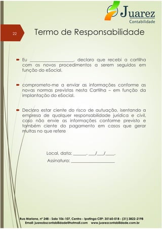 Termo de Responsabilidade
 Eu ____________________, declaro que recebi a cartilha
com os novos procedimentos a serem seguidos em
função do eSocial.
 comprometo-me a enviar as informações conforme as
novas normas previstas nesta Cartilha – em função da
implantação do eSocial.
 Declaro estar ciente do risco de autuação, isentando a
empresa de qualquer responsabilidade jurídica e civil,
22
empresa de qualquer responsabilidade jurídica e civil,
caso não envie as informações conforme previsto e
também ciente do pagamento em casos que gerar
multas no que refere
Local, data: ______. ___/___/____.
Assinatura: ____________________
Rua Mariana, nº 248 - Sala 106-107, Centro - Ipatinga CEP: 35160-018 - (31) 3822-2198
Email: juarezbscontabilidade@hotmail.com www.juarezcontabilidade.com.br
 