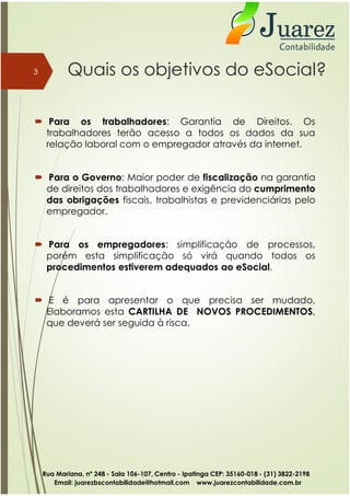 Quais os objetivos do eSocial?
 Para os trabalhadores: Garantia de Direitos. Os
trabalhadores terão acesso a todos os dados da sua
relação laboral com o empregador através da internet.
 Para o Governo: Maior poder de fiscalização na garantia
de direitos dos trabalhadores e exigência do cumprimento
das obrigações fiscais, trabalhistas e previdenciárias pelo
empregador.
 Para os empregadores: simplificação de processos,
3
 Para os empregadores: simplificação de processos,
porém esta simplificação só virá quando todos os
procedimentos estiverem adequados ao eSocial.
 E é para apresentar o que precisa ser mudado,
Elaboramos esta CARTILHA DE NOVOS PROCEDIMENTOS,
que deverá ser seguida à risca.
Rua Mariana, nº 248 - Sala 106-107, Centro - Ipatinga CEP: 35160-018 - (31) 3822-2198
Email: juarezbscontabilidade@hotmail.com www.juarezcontabilidade.com.br
 