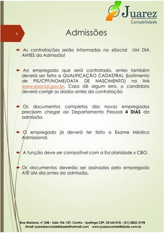 Admissões
 As contratações serão informadas no eSocial UM DIA
ANTES da Admissão!
 Ao empregado que será contratado, antes também
deverá ser feita a QUALIFICAÇÃO CADASTRAL (batimento
de PIS/CPF/NOME/DATA DE NASCIMENTO) no link
www.esocial.gov.br. Caso dê algum erro, o candidato
deverá corrigir os dados antes da contratação
 Os documentos completos dos novos empregados
precisam chegar ao Departamento Pessoal 4 DIAS da
admissão.
4
admissão.
 O empregado já deverá ter feito o Exame Médico
Admissional.
 A função deve ser compatível com a Escolaridade x CBO.
 Os documentos deverão ser assinados pelo empregado
ATÉ UM dia antes da admissão.
Rua Mariana, nº 248 - Sala 106-107, Centro - Ipatinga CEP: 35160-018 - (31) 3822-2198
Email: juarezbscontabilidade@hotmail.com www.juarezcontabilidade.com.br
 