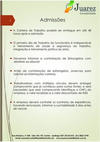 Admissões
 A Carteira de Trabalho poderá ser entregue em até 48
horas após a admissão.
 O primeiro dia de Trabalho do funcionário é indispensável
o treinamento de saúde e segurança do trabalho,
integração e treinamento prático do setor.
 Devemos informar a contratação de Estrangeiros com
detalhes ao eSocial
 Antes da contratação de estrangeiros, avise-nos para
5
 Antes da contratação de estrangeiros, avise-nos para
solicitar as informações corretas.
 Trabalhadores com múltiplos vínculos devem entregar
comprovante que já contribuiu para outras fontes, e será
necessário que esse comprovante identifique o CNPJ da
empresa, o valor recebido e o valor descontado de INSS
 A empresa deverá controlar os contratos de experiência,
havendo renovação, informar a contabilidade 3 dias antes
de vencer.
Rua Mariana, nº 248 - Sala 106-107, Centro - Ipatinga CEP: 35160-018 - (31) 3822-2198
Email: juarezbscontabilidade@hotmail.com www.juarezcontabilidade.com.br
 