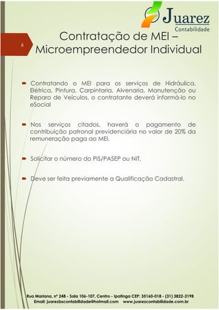 Contratação de MEI –
Microempreendedor Individual
 Contratando o MEI para os serviços de Hidráulica,
Elétrica, Pintura, Carpintaria, Alvenaria, Manutenção ou
Reparo de Veículos, o contratante deverá informá-lo no
eSocial
 Nos serviços citados, haverá o pagamento de
contribuição patronal previdenciária no valor de 20% da
remuneração paga ao MEI.
Solicitar o número do PIS/PASEP ou NIT.
6
 Solicitar o número do PIS/PASEP ou NIT.
 Deve ser feita previamente a Qualificação Cadastral.
Rua Mariana, nº 248 - Sala 106-107, Centro - Ipatinga CEP: 35160-018 - (31) 3822-2198
Email: juarezbscontabilidade@hotmail.com www.juarezcontabilidade.com.br
 