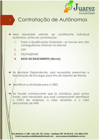 Contratação de Autônomos
 Será necessário solicitar ao contribuinte individual
autônomo, antes da contratação:
1. Fazer a Qualificação Cadastral – se houver erro não
conseguiremos informar no eSocial
2. CPF
3. PIS/PASEP/NIT
4. DATA DE NASCIMENTO (Novo!)
7
 Se declarar Dependentes, será necessário preencher a
Declaração de Encargos para Fins de Imposto de Renda
 Identificar a atividade para o CBO.
 Se trouxer comprovante que já contribuiu para outras
fontes, será necessário que esse comprovante identifique
o CNPJ da empresa, o valor recebido e o valor
descontado de INSS
Rua Mariana, nº 248 - Sala 106-107, Centro - Ipatinga CEP: 35160-018 - (31) 3822-2198
Email: juarezbscontabilidade@hotmail.com www.juarezcontabilidade.com.br
 