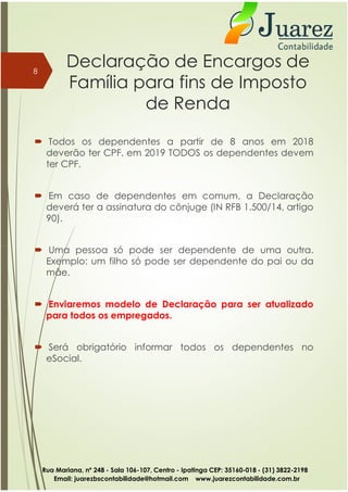 Declaração de Encargos de
Família para fins de Imposto
de Renda
 Todos os dependentes a partir de 8 anos em 2018
deverão ter CPF, em 2019 TODOS os dependentes devem
ter CPF.
 Em caso de dependentes em comum, a Declaração
deverá ter a assinatura do cônjuge (IN RFB 1.500/14, artigo
90).
 Uma pessoa só pode ser dependente de uma outra.
8
 Uma pessoa só pode ser dependente de uma outra.
Exemplo: um filho só pode ser dependente do pai ou da
mãe.
 Enviaremos modelo de Declaração para ser atualizado
para todos os empregados.
 Será obrigatório informar todos os dependentes no
eSocial.
Rua Mariana, nº 248 - Sala 106-107, Centro - Ipatinga CEP: 35160-018 - (31) 3822-2198
Email: juarezbscontabilidade@hotmail.com www.juarezcontabilidade.com.br
 