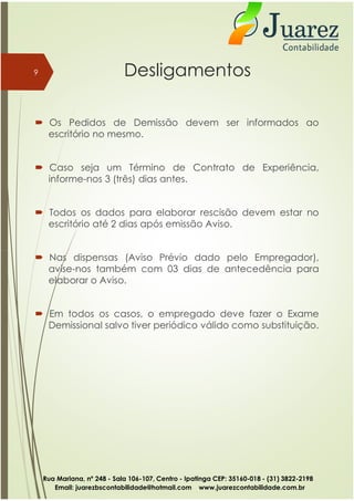 Desligamentos
 Os Pedidos de Demissão devem ser informados ao
escritório no mesmo.
 Caso seja um Término de Contrato de Experiência,
informe-nos 3 (três) dias antes.
 Todos os dados para elaborar rescisão devem estar no
escritório até 2 dias após emissão Aviso.
9
 Nas dispensas (Aviso Prévio dado pelo Empregador),
avise-nos também com 03 dias de antecedência para
elaborar o Aviso.
 Em todos os casos, o empregado deve fazer o Exame
Demissional salvo tiver periódico válido como substituição.
Rua Mariana, nº 248 - Sala 106-107, Centro - Ipatinga CEP: 35160-018 - (31) 3822-2198
Email: juarezbscontabilidade@hotmail.com www.juarezcontabilidade.com.br
 