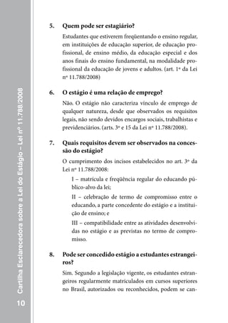 5.   Quem pode ser estagiário?
                                                                          Estudantes que estiverem freqüentando o ensino regular,
                                                                          em instituições de educação superior, de educação pro-
                                                                          fissional, de ensino médio, da educação especial e dos
                                                                          anos finais do ensino fundamental, na modalidade pro-
                                                                          fissional da educação de jovens e adultos. (art. 1º da Lei
                                                                          nº 11.788/2008)
Cartilha Esclarecedora sobre a Lei do Estágio – Lei nº 11.788/2008




                                                                     6.   O estágio é uma relação de emprego?
                                                                          Não. O estágio não caracteriza vínculo de emprego de
                                                                          qualquer natureza, desde que observados os requisitos
                                                                          legais, não sendo devidos encargos sociais, trabalhistas e
                                                                          previdenciários. (arts. 3º e 15 da Lei nº 11.788/2008).

                                                                     7.   Quais requisitos devem ser observados na conces-
                                                                          são do estágio?
                                                                          O cumprimento dos incisos estabelecidos no art. 3º da
                                                                          Lei nº 11.788/2008:
                                                                             I – matrícula e freqüência regular do educando pú-
                                                                             blico-alvo da lei;
                                                                             II – celebração de termo de compromisso entre o
                                                                             educando, a parte concedente do estágio e a institui-
                                                                             ção de ensino; e
                                                                             III – compatibilidade entre as atividades desenvolvi-
                                                                             das no estágio e as previstas no termo de compro-
                                                                             misso.

                                                                     8.   Pode ser concedido estágio a estudantes estrangei-
                                                                          ros?
                                                                          Sim. Segundo a legislação vigente, os estudantes estran-
                                                                          geiros regularmente matriculados em cursos superiores
                                                                          no Brasil, autorizados ou reconhecidos, podem se can-

   10
 