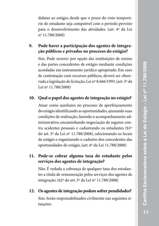 didatar ao estágio, desde que o prazo do visto temporá-
     rio de estudante seja compatível com o período previsto
     para o desenvolvimento das atividades. (art. 4º da Lei
     nº 11.788/2008)

9.   Pode haver a participação dos agentes de integra-
     ção públicos e privados no processo do estágio?
     Sim. Pode ocorrer por opção das instituições de ensino




                                                                      Cartilha Esclarecedora sobre a Lei do Estágio – Lei nº 11.788/2008
     e das partes concedentes de estágio mediante condições
     acordadas em instrumento jurídico apropriado. Em caso
     de contratação com recursos públicos, deverá ser obser-
     vada a legislação de licitação, Lei nº 8.666/1993. (art. 5º da
     Lei nº 11.788/2008)

10. Qual o papel dos agentes de integração no estágio?
     Atuar como auxiliares no processo de aperfeiçoamento
     do estágio identificando as oportunidades, ajustando suas
     condições de realização, fazendo o acompanhamento ad-
     ministrativo, encaminhando negociação de seguros con-
     tra acidentes pessoais e cadastrando os estudantes (§1º
     do art. 5º da Lei nº 11.788/2008), selecionando os locais
     de estágio e organizando o cadastro dos concedentes das
     oportunidades de estágio. (art. 6º da Lei 11.788/2008)

11. Pode-se cobrar alguma taxa do estudante pelos
    serviços dos agentes de integração?
     Não. É vedada a cobrança de qualquer taxa dos estudan-
     tes a título de remuneração pelos serviços dos agentes de
     integração. (§2º do art. 5º da Lei nº 11.788/2008)

12. Os agentes de integração podem sofrer penalidades?
     Sim. Serão responsabilizados civilmente nas seguintes si-
     tuações:

                                                                                 11
 