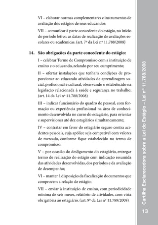 VI – elaborar normas complementares e instrumentos de
    avaliação dos estágios de seus educandos;
    VII – comunicar à parte concedente do estágio, no início
    do período letivo, as datas de realização de avaliações es-
    colares ou acadêmicas. (art. 7º da Lei nº 11.788/2008)

14. São obrigações da parte concedente do estágio:
    I – celebrar Termo de Compromisso com a instituição de




                                                                  Cartilha Esclarecedora sobre a Lei do Estágio – Lei nº 11.788/2008
    ensino e o educando, zelando por seu cumprimento;
    II – ofertar instalações que tenham condições de pro-
    porcionar ao educando atividades de aprendizagem so-
    cial, profissional e cultural, observando o estabelecido na
    legislação relacionada à saúde e segurança no trabalho;
    (art. 14 da Lei nº 11.788/2008)
    III – indicar funcionário do quadro de pessoal, com for-
    mação ou experiência profissional na área de conheci-
    mento desenvolvida no curso do estagiário, para orientar
    e supervisionar até dez estagiários simultaneamente;
    IV – contratar em favor do estagiário seguro contra aci-
    dentes pessoais, cuja apólice seja compatível com valores
    de mercado, conforme fique estabelecido no termo de
    compromisso;
    V – por ocasião do desligamento do estagiário, entregar
    termo de realização do estágio com indicação resumida
    das atividades desenvolvidas, dos períodos e da avaliação
    de desempenho;
    VI – manter à disposição da fiscalização documentos que
    comprovem a relação de estágio;
    VII – enviar à instituição de ensino, com periodicidade
    mínima de seis meses, relatório de atividades, com vista
    obrigatória ao estagiário. (art. 9º da Lei nº 11.788/2008)

                                                                             13
 