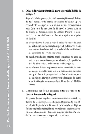 15. Qual a duração permitida para a jornada diária de
                                                                         estágio?
                                                                         Segundo a lei vigente, a jornada do estagiário será defini-
                                                                         da de comum acordo entre a instituição de ensino, a parte
                                                                         concedente (a empresa) e o aluno ou seu representante
                                                                         legal (em caso de menores de 18 anos) e deverá constar
                                                                         do Termo de Compromisso de Estágio. Deverá ser com-
                                                                         patível com as atividades escolares e respeitar os seguin-
Cartilha Esclarecedora sobre a Lei do Estágio – Lei nº 11.788/2008




                                                                         tes limites:
                                                                         a) quatro horas diárias e vinte horas semanais, no caso
                                                                            de estudantes de educação especial e dos anos finais
                                                                            do ensino fundamental, na modalidade profissional
                                                                            de educação de jovens e adultos;
                                                                         b) seis horas diárias e trinta horas semanais, no caso de
                                                                            estudantes do ensino superior, da educação profissio-
                                                                            nal de nível médio e do ensino médio regular;
                                                                         c) oito horas diárias e quarenta horas semanais, no caso
                                                                            de cursos que alternam teoria e prática, nos períodos
                                                                            em que não estão programadas aulas presenciais, des-
                                                                            de que esteja previsto no projeto pedagógico do curso
                                                                            e da instituição de ensino. (art. 10 da Lei nº 11.788/
                                                                            2008)

                                                                     16. Como deve ser feita a concessão dos descansos du-
                                                                         rante a jornada do estágio?
                                                                         As partes devem regular a questão de comum acordo no
                                                                         Termo de Compromisso de Estágio. Recomenda-se a ob-
                                                                         servância de período suficiente à preservação da higidez
                                                                         física e mental do estagiário e respeito aos padrões de ho-
                                                                         rário de alimentação – lanches, almoço e jantar. O perío-
                                                                         do de intervalo não é computado na jornada.



   14
 