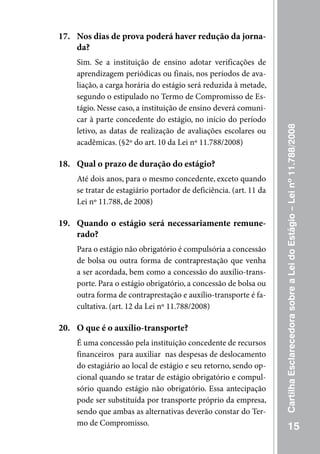 17. Nos dias de prova poderá haver redução da jorna-
    da?
    Sim. Se a instituição de ensino adotar verificações de
    aprendizagem periódicas ou finais, nos períodos de ava-
    liação, a carga horária do estágio será reduzida à metade,
    segundo o estipulado no Termo de Compromisso de Es-
    tágio. Nesse caso, a instituição de ensino deverá comuni-
    car à parte concedente do estágio, no início do período




                                                                   Cartilha Esclarecedora sobre a Lei do Estágio – Lei nº 11.788/2008
    letivo, as datas de realização de avaliações escolares ou
    acadêmicas. (§2º do art. 10 da Lei nº 11.788/2008)

18. Qual o prazo de duração do estágio?
    Até dois anos, para o mesmo concedente, exceto quando
    se tratar de estagiário portador de deficiência. (art. 11 da
    Lei nº 11.788, de 2008)

19. Quando o estágio será necessariamente remune-
    rado?
    Para o estágio não obrigatório é compulsória a concessão
    de bolsa ou outra forma de contraprestação que venha
    a ser acordada, bem como a concessão do auxílio-trans-
    porte. Para o estágio obrigatório, a concessão de bolsa ou
    outra forma de contraprestação e auxílio-transporte é fa-
    cultativa. (art. 12 da Lei nº 11.788/2008)

20. O que é o auxílio-transporte?
    É uma concessão pela instituição concedente de recursos
    financeiros para auxiliar nas despesas de deslocamento
    do estagiário ao local de estágio e seu retorno, sendo op-
    cional quando se tratar de estágio obrigatório e compul-
    sório quando estágio não obrigatório. Essa antecipação
    pode ser substituída por transporte próprio da empresa,
    sendo que ambas as alternativas deverão constar do Ter-
    mo de Compromisso.
                                                                              15
 