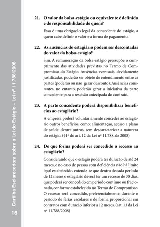 21. O valor da bolsa-estágio ou equivalente é definido
                                                                         e de responsabilidade de quem?
                                                                         Essa é uma obrigação legal da concedente do estágio, a
                                                                         quem cabe definir o valor e a forma de pagamento.

                                                                     22. As ausências do estagiário podem ser descontadas
                                                                         do valor da bolsa-estágio?
                                                                         Sim. A remuneração da bolsa-estágio pressupõe o cum-
Cartilha Esclarecedora sobre a Lei do Estágio – Lei nº 11.788/2008




                                                                         primento das atividades previstas no Termo de Com-
                                                                         promisso do Estágio. Ausências eventuais, devidamente
                                                                         justificadas, poderão ser objeto de entendimento entre as
                                                                         partes (poderão ou não gerar desconto). Ausências cons-
                                                                         tantes, no entanto, poderão gerar a iniciativa da parte
                                                                         concedente para a rescisão antecipada do contrato.

                                                                     23. A parte concedente poderá disponibilizar benefí-
                                                                         cios ao estagiário?
                                                                         A empresa poderá voluntariamente conceder ao estagiá-
                                                                         rio outros benefícios, como: alimentação, acesso a plano
                                                                         de saúde, dentre outros, sem descaracterizar a natureza
                                                                         do estágio. (§1º do art. 12 da Lei nº 11.788, de 2008)

                                                                     24. De que forma poderá ser concedido o recesso ao
                                                                         estagiário?
                                                                         Considerando que o estágio poderá ter duração de até 24
                                                                         meses, e no caso de pessoa com deficiência não há limite
                                                                         legal estabelecido, entende-se que dentro de cada período
                                                                         de 12 meses o estagiário deverá ter um recesso de 30 dias,
                                                                         que poderá ser concedido em período contínuo ou fracio-
                                                                         nado, conforme estabelecido no Termo de Compromisso.
                                                                         O recesso será concedido, preferencialmente, durante o
                                                                         período de férias escolares e de forma proporcional em
                                                                         contratos com duração inferior a 12 meses. (art. 13 da Lei
                                                                         nº 11.788/2008)
   16
 