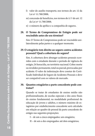 l) valor do auxílio-transporte, nos termos do art. 12 da
                                                                            Lei nº 11.788/2008;
                                                                         m) concessão de benefícios, nos termos do § 1º do art. 12
                                                                            da Lei nº 11.788/2008;
                                                                         n) o número da apólice e a companhia de seguros.

                                                                     28. O Termo de Compromisso de Estágio pode ser
                                                                         rescindido antes do seu término?
Cartilha Esclarecedora sobre a Lei do Estágio – Lei nº 11.788/2008




                                                                         Sim. O Termo de Compromisso pode ser rescindido uni-
                                                                         lateralmente pelas partes e a qualquer momento.

                                                                     29. O estagiário tem direito ao seguro contra acidentes
                                                                          pessoais? Qual a cobertura do seguro?
                                                                         Sim. A cobertura deve abranger acidentes pessoais ocor-
                                                                         ridos com o estudante durante o período de vigência do
                                                                         estágio, 24 horas/dia, no território nacional. Cobre morte
                                                                         ou invalidez permanente, total ou parcial, provocadas por
                                                                         acidente. O valor da indenização deve constar do Certi-
                                                                         ficado Individual de Seguro de Acidentes Pessoais e deve
                                                                         ser compatível com os valores de mercado.

                                                                     30. Quantos estagiários a parte concedente pode con-
                                                                         tratar?
                                                                         Quando se tratar de estudantes de ensino médio não
                                                                         profissionalizante, de escolas especiais e dos anos finais
                                                                         do ensino fundamental, na modalidade profissional da
                                                                         educação de jovens e adultos, o número máximo de es-
                                                                         tagiários por estabelecimento concedente será calculado
                                                                         em relação ao quadro de pessoal da parte concedente do
                                                                         estágio nas seguintes proporções:
                                                                             I – de um a cinco empregados: um estagiário;
                                                                             II – de seis a dez empregados: até dois estagiários;

   18
 