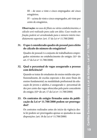 III – de onze a vinte e cinco empregados: até cinco
        estagiários;
        IV – acima de vinte e cinco empregados, até vinte por
        cento de estagiários.

   Observação: no caso de filiais ou vários estabelecimentos, o
   cálculo será realizado para cada um deles. Caso resulte em
   fração, poderá ser arredondado para o número inteiro ime-
   diatamente superior. (art. 17 da Lei nº 11.788/2008)




                                                                  Cartilha Esclarecedora sobre a Lei do Estágio – Lei nº 11.788/2008
31. O que é considerado quadro de pessoal para efeito
    do cálculo do número de estagiários?
    Quadro de pessoal é o conjunto de trabalhadores empre-
    gados existentes no estabelecimento do estágio. (§1º do
    art. 17 da Lei nº 11.788/2008)

32. Qual o percentual de vagas assegurado a pessoas
    com deficiência?
    Quando se tratar de estudantes de ensino médio não pro-
    fissionalizante, de escolas especiais e dos anos finais do
    ensino fundamental, na modalidade profissional da edu-
    cação de jovens e adultos, é assegurado o percentual de
    dez por cento das vagas oferecidas pela parte concedente
    do estágio. (§5º do art. 17 da Lei nº. 11.788/2008)

33. Os contratos de estágio firmados antes da publi-
    cação da Lei nº 11.788/2008 podem ser prorroga-
    dos?
    Os contratos realizados antes do início da vigência des-
    ta lei podem ser prorrogados apenas se ajustados às suas
    disposições. (art. 18 da Lei nº 11.788/2008)




                                                                             19
 