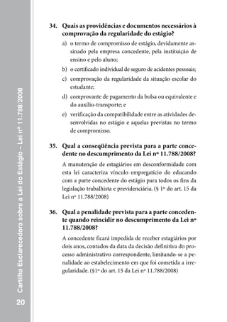 34. Quais as providências e documentos necessários à
                                                                         comprovação da regularidade do estágio?
                                                                         a) o termo de compromisso de estágio, devidamente as-
                                                                            sinado pela empresa concedente, pela instituição de
                                                                            ensino e pelo aluno;
                                                                         b) o certificado individual de seguro de acidentes pessoais;
                                                                         c) comprovação da regularidade da situação escolar do
                                                                            estudante;
Cartilha Esclarecedora sobre a Lei do Estágio – Lei nº 11.788/2008




                                                                         d) comprovante de pagamento da bolsa ou equivalente e
                                                                            do auxílio-transporte; e
                                                                         e) verificação da compatibilidade entre as atividades de-
                                                                            senvolvidas no estágio e aquelas previstas no termo
                                                                            de compromisso.

                                                                     35. Qual a conseqüência prevista para a parte conce-
                                                                         dente no descumprimento da Lei nº 11.788/2008?
                                                                         A manutenção de estagiários em desconformidade com
                                                                         esta lei caracteriza vínculo empregatício do educando
                                                                         com a parte concedente do estágio para todos os fins da
                                                                         legislação trabalhista e previdenciária. (§ 1º do art. 15 da
                                                                         Lei nº 11.788/2008)

                                                                     36. Qual a penalidade prevista para a parte conceden-
                                                                         te quando reincidir no descumprimento da Lei nº
                                                                         11.788/2008?
                                                                         A concedente ficará impedida de receber estagiários por
                                                                         dois anos, contados da data da decisão definitiva do pro-
                                                                         cesso administrativo correspondente, limitando-se a pe-
                                                                         nalidade ao estabelecimento em que foi cometida a irre-
                                                                         gularidade. (§1º do art. 15 da Lei nº 11.788/2008)




   20
 