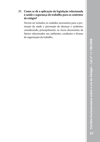 37. Como se dá a aplicação da legislação relacionada
    à saúde e segurança do trabalho para os contratos
    de estágio?
    Devem ser tomados os cuidados necessários para a pro-
    moção da saúde e prevenção de doenças e acidentes,
    considerando, principalmente, os riscos decorrentes de
    fatores relacionados aos ambientes, condições e formas
    de organização do trabalho.




                                                             Cartilha Esclarecedora sobre a Lei do Estágio – Lei nº 11.788/2008




                                                                        21
 