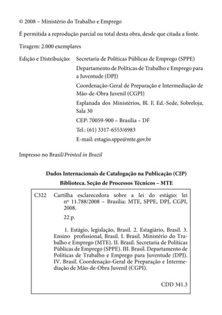© 2008 – Ministério do Trabalho e Emprego

É permitida a reprodução parcial ou total desta obra, desde que citada a fonte.

Tiragem: 2.000 exemplares

Edição e Distribuição: Secretaria de Políticas Públicas de Emprego (SPPE)
                           Departamento de Políticas de Trabalho e Emprego para
                           a Juventude (DPJ)
                           Coordenação-Geral de Preparação e Intermediação de
                           Mão-de-Obra Juvenil (CGPI)
                           Esplanada dos Ministérios, Bl. F, Ed.-Sede, Sobreloja,
                           Sala 30
                           CEP: 70059-900 – Brasília – DF
                           Tel.: (61) 3317-6553/6983
                           E-mail: estagio.sppe@mte.gov.br

Impresso no Brasil/Printed in Brazil


           Dados Internacionais de Catalogação na Publicação (CIP)
                 Biblioteca. Seção de Processos Técnicos – MTE

      C322     Cartilha esclarecedora sobre a lei do estágio: lei
                   nº 11.788/2008 – Brasília: MTE, SPPE, DPJ, CGPI,
                   2008.
                   22 p.

                    1. Estágio, legislação, Brasil. 2. Estagiário, Brasil. 3.
               Ensino profissional, Brasil. I. Brasil. Ministério do Tra-
               balho e Emprego (MTE). II. Brasil. Secretaria de Políticas
               Públicas de Emprego (SPPE). III. Brasil. Departamento de
               Políticas de Trabalho e Emprego para Juventude (DPJ).
               IV. Brasil. Coordenação-Geral de Preparação e Interme-
               diação de Mão-de-Obra Juvenil (CGPI).

                                                                CDD 341.3
 
