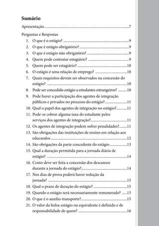 Sumário
Apresentação .........................................................................................7
Perguntas e Respostas
  1. O que é o estágio? .....................................................................9
  2. O que é estágio obrigatório? ....................................................9
  3. O que é estágio não obrigatório? ............................................9
  4. Quem pode contratar estagiário? ...........................................9
  5. Quem pode ser estagiário? ....................................................10
  6. O estágio é uma relação de emprego? .................................10
  7. Quais requisitos devem ser observados na concessão do
      estágio? ....................................................................................10
  8. Pode ser concedido estágio a estudantes estrangeiros? .........10
  9. Pode haver a participação dos agentes de integração
      públicos e privados no processo do estágio? .......................11
  10. Qual o papel dos agentes de integração no estágio? ...........11
  11. Pode-se cobrar alguma taxa do estudante pelos
      serviços dos agentes de integração? ......................................11
  12. Os agentes de integração podem sofrer penalidades? ........11
  13. São obrigações das instituições de ensino em relação aos
      educandos ................................................................................12
  14. São obrigações da parte concedente do estágio ..................13
  15. Qual a duração permitida para a jornada diária de
      estágio? ....................................................................................14
  16. Como deve ser feita a concessão dos descansos
      durante a jornada do estágio?................................................14
  17. Nos dias de prova poderá haver redução da
      jornada? ...................................................................................15
  18. Qual o prazo de duração do estágio? ...................................15
  19. Quando o estágio será necessariamente remunerado? .....15
  20. O que é o auxílio-transporte? ................................................15
  21. O valor da bolsa-estágio ou equivalente é definido e de
      responsabilidade de quem? ...................................................16
 