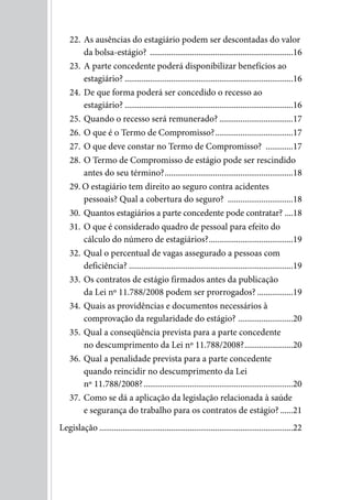 22. As ausências do estagiário podem ser descontadas do valor
        da bolsa-estágio? ....................................................................16
    23. A parte concedente poderá disponibilizar benefícios ao
        estagiário? ................................................................................16
    24. De que forma poderá ser concedido o recesso ao
        estagiário? ................................................................................16
    25. Quando o recesso será remunerado? ...................................17
    26. O que é o Termo de Compromisso? .....................................17
    27. O que deve constar no Termo de Compromisso? .............17
    28. O Termo de Compromisso de estágio pode ser rescindido
        antes do seu término? .............................................................18
    29. O estagiário tem direito ao seguro contra acidentes
        pessoais? Qual a cobertura do seguro? ...............................18
    30. Quantos estagiários a parte concedente pode contratar? ....18
    31. O que é considerado quadro de pessoal para efeito do
        cálculo do número de estagiários? ........................................19
    32. Qual o percentual de vagas assegurado a pessoas com
        deficiência? ..............................................................................19
    33. Os contratos de estágio firmados antes da publicação
        da Lei nº 11.788/2008 podem ser prorrogados? .................19
    34. Quais as providências e documentos necessários à
        comprovação da regularidade do estágio? ..........................20
    35. Qual a conseqüência prevista para a parte concedente
        no descumprimento da Lei nº 11.788/2008? .......................20
    36. Qual a penalidade prevista para a parte concedente
        quando reincidir no descumprimento da Lei
        nº 11.788/2008? .......................................................................20
    37. Como se dá a aplicação da legislação relacionada à saúde
        e segurança do trabalho para os contratos de estágio? ......21
Legislação ............................................................................................22
 