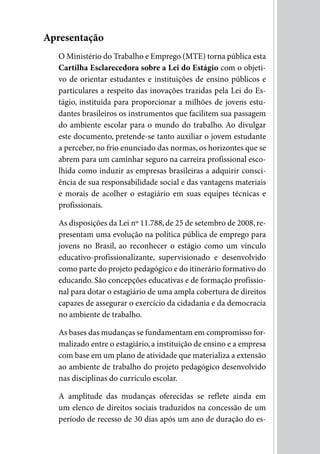 Apresentação
   O Ministério do Trabalho e Emprego (MTE) torna pública esta
   Cartilha Esclarecedora sobre a Lei do Estágio com o objeti-
   vo de orientar estudantes e instituições de ensino públicos e
   particulares a respeito das inovações trazidas pela Lei do Es-
   tágio, instituída para proporcionar a milhões de jovens estu-
   dantes brasileiros os instrumentos que facilitem sua passagem
   do ambiente escolar para o mundo do trabalho. Ao divulgar
   este documento, pretende-se tanto auxiliar o jovem estudante
   a perceber, no frio enunciado das normas, os horizontes que se
   abrem para um caminhar seguro na carreira profissional esco-
   lhida como induzir as empresas brasileiras a adquirir consci-
   ência de sua responsabilidade social e das vantagens materiais
   e morais de acolher o estagiário em suas equipes técnicas e
   profissionais.

   As disposições da Lei nº 11.788, de 25 de setembro de 2008, re-
   presentam uma evolução na política pública de emprego para
   jovens no Brasil, ao reconhecer o estágio como um vínculo
   educativo-profissionalizante, supervisionado e desenvolvido
   como parte do projeto pedagógico e do itinerário formativo do
   educando. São concepções educativas e de formação profissio-
   nal para dotar o estagiário de uma ampla cobertura de direitos
   capazes de assegurar o exercício da cidadania e da democracia
   no ambiente de trabalho.

   As bases das mudanças se fundamentam em compromisso for-
   malizado entre o estagiário, a instituição de ensino e a empresa
   com base em um plano de atividade que materializa a extensão
   ao ambiente de trabalho do projeto pedagógico desenvolvido
   nas disciplinas do currículo escolar.

   A amplitude das mudanças oferecidas se reflete ainda em
   um elenco de direitos sociais traduzidos na concessão de um
   período de recesso de 30 dias após um ano de duração do es-
 
