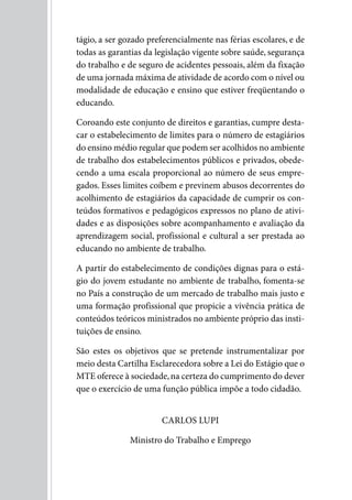 tágio, a ser gozado preferencialmente nas férias escolares, e de
todas as garantias da legislação vigente sobre saúde, segurança
do trabalho e de seguro de acidentes pessoais, além da fixação
de uma jornada máxima de atividade de acordo com o nível ou
modalidade de educação e ensino que estiver freqüentando o
educando.

Coroando este conjunto de direitos e garantias, cumpre desta-
car o estabelecimento de limites para o número de estagiários
do ensino médio regular que podem ser acolhidos no ambiente
de trabalho dos estabelecimentos públicos e privados, obede-
cendo a uma escala proporcional ao número de seus empre-
gados. Esses limites coíbem e previnem abusos decorrentes do
acolhimento de estagiários da capacidade de cumprir os con-
teúdos formativos e pedagógicos expressos no plano de ativi-
dades e as disposições sobre acompanhamento e avaliação da
aprendizagem social, profissional e cultural a ser prestada ao
educando no ambiente de trabalho.

A partir do estabelecimento de condições dignas para o está-
gio do jovem estudante no ambiente de trabalho, fomenta-se
no País a construção de um mercado de trabalho mais justo e
uma formação profissional que propicie a vivência prática de
conteúdos teóricos ministrados no ambiente próprio das insti-
tuições de ensino.

São estes os objetivos que se pretende instrumentalizar por
meio desta Cartilha Esclarecedora sobre a Lei do Estágio que o
MTE oferece à sociedade, na certeza do cumprimento do dever
que o exercício de uma função pública impõe a todo cidadão.


                       CARLOS LuPI

               Ministro do Trabalho e Emprego
 