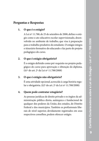 Perguntas e Respostas

   1.   O que é o estágio?
        A Lei nº 11.788, de 25 de setembro de 2008, define o está-
        gio como o ato educativo escolar supervisionado, desen-




                                                                     Cartilha Esclarecedora sobre a Lei do Estágio – Lei nº 11.788/2008
        volvido no ambiente de trabalho, que visa à preparação
        para o trabalho produtivo do estudante. O estágio integra
        o itinerário formativo do educando e faz parte do projeto
        pedagógico do curso.

   2.   O que é estágio obrigatório?
        É o estágio definido como pré-requisito no projeto peda-
        gógico do curso para aprovação e obtenção do diploma.
        (§1º do art. 2º da Lei nº 11.788/2008)

   3.   O que é estágio não obrigatório?
        É uma atividade opcional, acrescida à carga horária regu-
        lar e obrigatória. (§2º do art. 2º da Lei nº 11.788/2008)

   4.   Quem pode contratar estagiário?
        As pessoas jurídicas de direito privado e os órgãos da ad-
        ministração pública direta, autárquica e fundacional de
        qualquer dos poderes da união, dos estados, do Distrito
        Federal e dos municípios. Também os profissionais libe-
        rais de nível superior, devidamente registrados em seus
        respectivos conselhos, podem oferecer estágio.




                                                                                                  9
 
