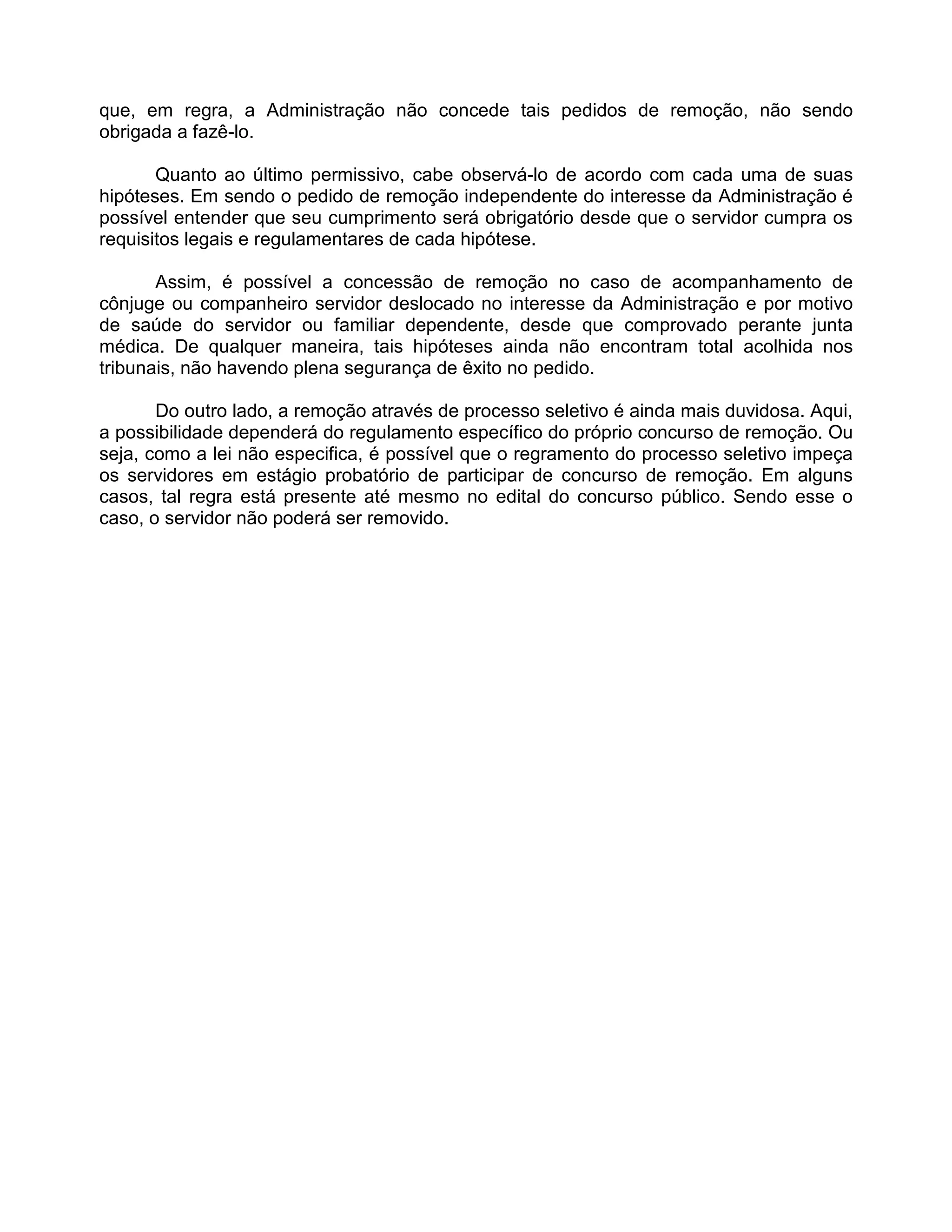 que, em regra, a Administração não concede tais pedidos de remoção, não sendo
obrigada a fazê-lo.
Quanto ao último permissivo, cabe observá-lo de acordo com cada uma de suas
hipóteses. Em sendo o pedido de remoção independente do interesse da Administração é
possível entender que seu cumprimento será obrigatório desde que o servidor cumpra os
requisitos legais e regulamentares de cada hipótese.
Assim, é possível a concessão de remoção no caso de acompanhamento de
cônjuge ou companheiro servidor deslocado no interesse da Administração e por motivo
de saúde do servidor ou familiar dependente, desde que comprovado perante junta
médica. De qualquer maneira, tais hipóteses ainda não encontram total acolhida nos
tribunais, não havendo plena segurança de êxito no pedido.
Do outro lado, a remoção através de processo seletivo é ainda mais duvidosa. Aqui,
a possibilidade dependerá do regulamento específico do próprio concurso de remoção. Ou
seja, como a lei não especifica, é possível que o regramento do processo seletivo impeça
os servidores em estágio probatório de participar de concurso de remoção. Em alguns
casos, tal regra está presente até mesmo no edital do concurso público. Sendo esse o
caso, o servidor não poderá ser removido.
 