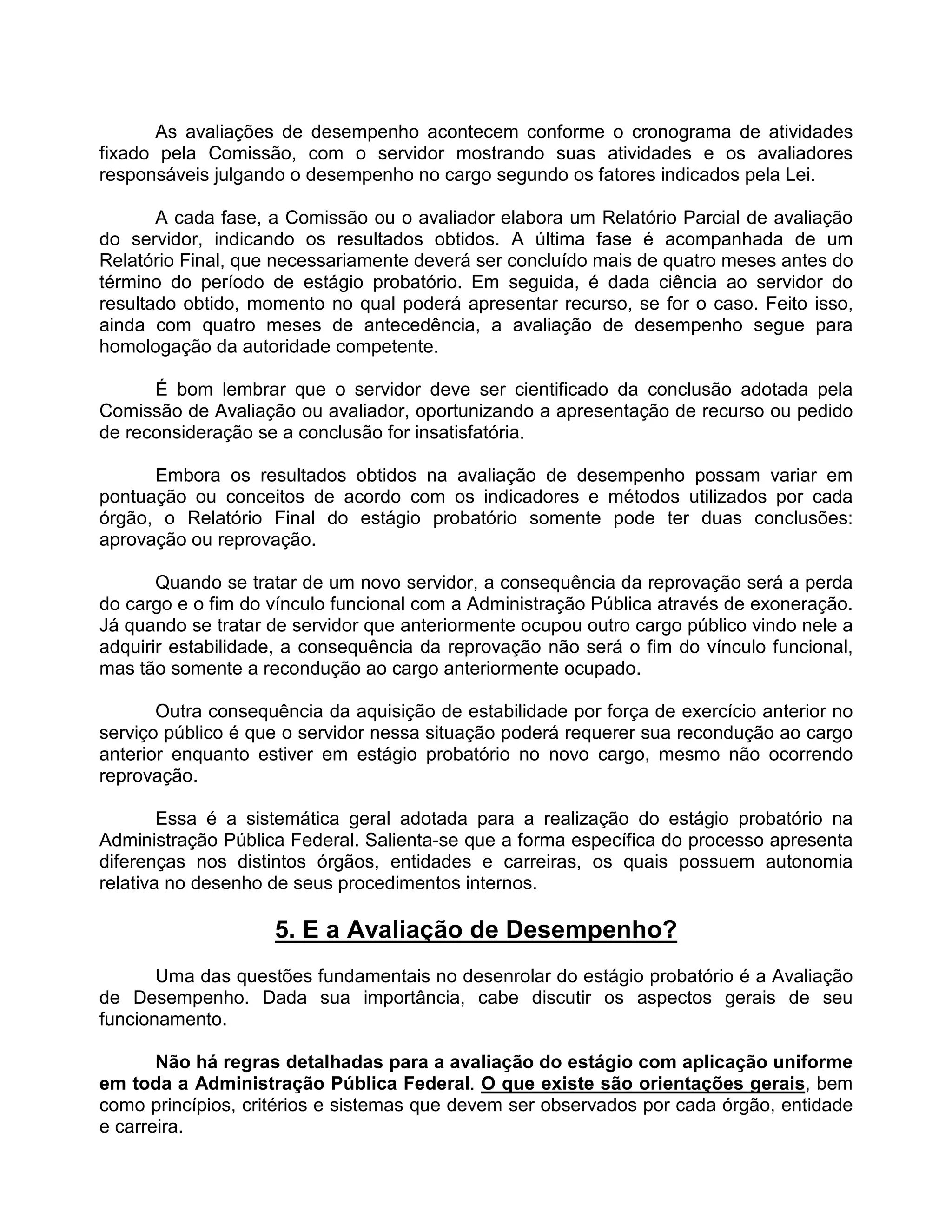 As avaliações de desempenho acontecem conforme o cronograma de atividades
fixado pela Comissão, com o servidor mostrando suas atividades e os avaliadores
responsáveis julgando o desempenho no cargo segundo os fatores indicados pela Lei.
A cada fase, a Comissão ou o avaliador elabora um Relatório Parcial de avaliação
do servidor, indicando os resultados obtidos. A última fase é acompanhada de um
Relatório Final, que necessariamente deverá ser concluído mais de quatro meses antes do
término do período de estágio probatório. Em seguida, é dada ciência ao servidor do
resultado obtido, momento no qual poderá apresentar recurso, se for o caso. Feito isso,
ainda com quatro meses de antecedência, a avaliação de desempenho segue para
homologação da autoridade competente.
É bom lembrar que o servidor deve ser cientificado da conclusão adotada pela
Comissão de Avaliação ou avaliador, oportunizando a apresentação de recurso ou pedido
de reconsideração se a conclusão for insatisfatória.
Embora os resultados obtidos na avaliação de desempenho possam variar em
pontuação ou conceitos de acordo com os indicadores e métodos utilizados por cada
órgão, o Relatório Final do estágio probatório somente pode ter duas conclusões:
aprovação ou reprovação.
Quando se tratar de um novo servidor, a consequência da reprovação será a perda
do cargo e o fim do vínculo funcional com a Administração Pública através de exoneração.
Já quando se tratar de servidor que anteriormente ocupou outro cargo público vindo nele a
adquirir estabilidade, a consequência da reprovação não será o fim do vínculo funcional,
mas tão somente a recondução ao cargo anteriormente ocupado.
Outra consequência da aquisição de estabilidade por força de exercício anterior no
serviço público é que o servidor nessa situação poderá requerer sua recondução ao cargo
anterior enquanto estiver em estágio probatório no novo cargo, mesmo não ocorrendo
reprovação.
Essa é a sistemática geral adotada para a realização do estágio probatório na
Administração Pública Federal. Salienta-se que a forma específica do processo apresenta
diferenças nos distintos órgãos, entidades e carreiras, os quais possuem autonomia
relativa no desenho de seus procedimentos internos.
5. E a Avaliação de Desempenho?
Uma das questões fundamentais no desenrolar do estágio probatório é a Avaliação
de Desempenho. Dada sua importância, cabe discutir os aspectos gerais de seu
funcionamento.
Não há regras detalhadas para a avaliação do estágio com aplicação uniforme
em toda a Administração Pública Federal. O que existe são orientações gerais, bem
como princípios, critérios e sistemas que devem ser observados por cada órgão, entidade
e carreira.
 