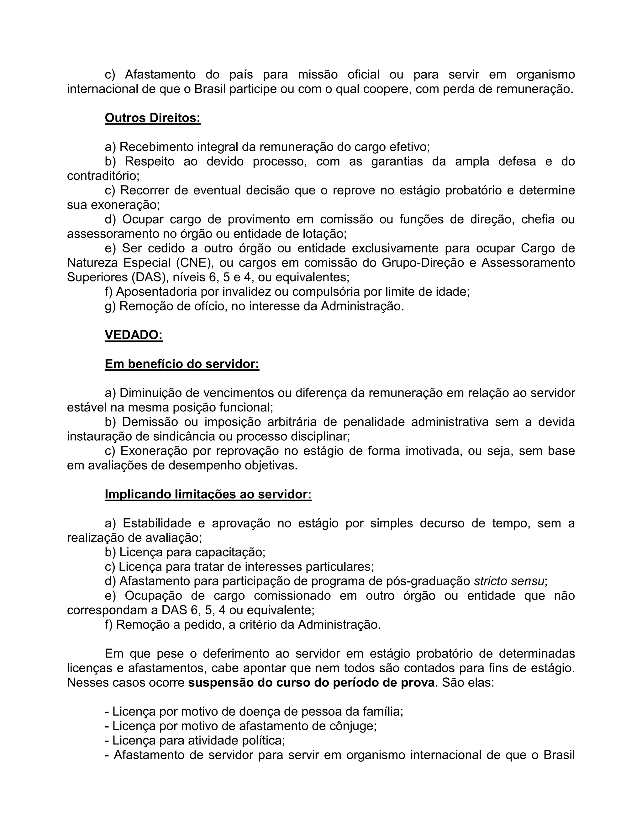 c) Afastamento do país para missão oficial ou para servir em organismo
internacional de que o Brasil participe ou com o qual coopere, com perda de remuneração.
Outros Direitos:
a) Recebimento integral da remuneração do cargo efetivo;
b) Respeito ao devido processo, com as garantias da ampla defesa e do
contraditório;
c) Recorrer de eventual decisão que o reprove no estágio probatório e determine
sua exoneração;
d) Ocupar cargo de provimento em comissão ou funções de direção, chefia ou
assessoramento no órgão ou entidade de lotação;
e) Ser cedido a outro órgão ou entidade exclusivamente para ocupar Cargo de
Natureza Especial (CNE), ou cargos em comissão do Grupo-Direção e Assessoramento
Superiores (DAS), níveis 6, 5 e 4, ou equivalentes;
f) Aposentadoria por invalidez ou compulsória por limite de idade;
g) Remoção de ofício, no interesse da Administração.
VEDADO:
Em benefício do servidor:
a) Diminuição de vencimentos ou diferença da remuneração em relação ao servidor
estável na mesma posição funcional;
b) Demissão ou imposição arbitrária de penalidade administrativa sem a devida
instauração de sindicância ou processo disciplinar;
c) Exoneração por reprovação no estágio de forma imotivada, ou seja, sem base
em avaliações de desempenho objetivas.
Implicando limitações ao servidor:
a) Estabilidade e aprovação no estágio por simples decurso de tempo, sem a
realização de avaliação;
b) Licença para capacitação;
c) Licença para tratar de interesses particulares;
d) Afastamento para participação de programa de pós-graduação stricto sensu;
e) Ocupação de cargo comissionado em outro órgão ou entidade que não
correspondam a DAS 6, 5, 4 ou equivalente;
f) Remoção a pedido, a critério da Administração.
Em que pese o deferimento ao servidor em estágio probatório de determinadas
licenças e afastamentos, cabe apontar que nem todos são contados para fins de estágio.
Nesses casos ocorre suspensão do curso do período de prova. São elas:
- Licença por motivo de doença de pessoa da família;
- Licença por motivo de afastamento de cônjuge;
- Licença para atividade política;
- Afastamento de servidor para servir em organismo internacional de que o Brasil
 